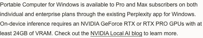 Perplexity 官方公告段落原文：Portable Computer for Windows available to Pro and Max subscribers on both individual and enterprise plans，on-device inference requires an NVIDIA GeForce RTX or RTX PRO GPUs with at least 24GB of VRAM